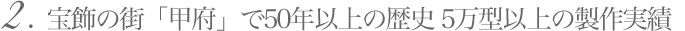 2. 宝飾の街「甲府」で50年以上の歴史 5万型以上の製作実績