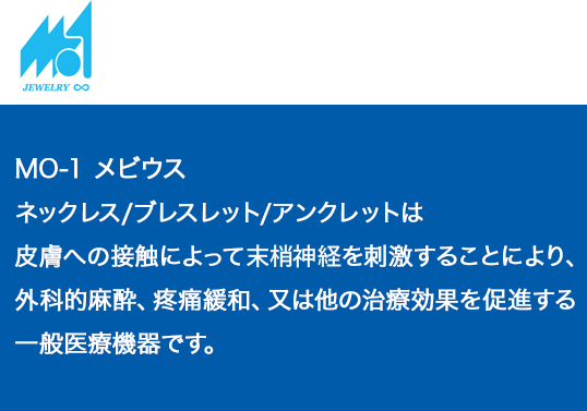 MO-1メビウス　ネックレス/ブレスレット/アンクレットは、皮膚への接触によって末梢神経を刺激することにより、外科的麻酔、疼痛緩和、又は他の治療効果を促進する一般医療機器です。