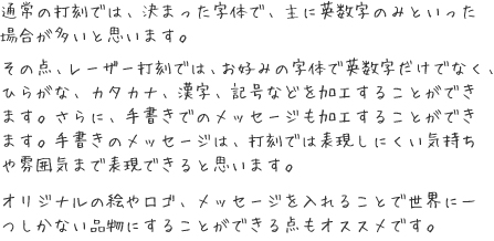 通常の打刻では、決まった字体で、主に英数字のみといった場合が多いと思います。その点、レーザー打刻では、お好みの字体で英数字だけでなく、ひらがな、カタカナ、漢字、記号などを加工することができます。さらに、手書きでのメッセージも加工することができます。手書きのメッセージは、打刻では表現しにくい気持ちや雰囲気まで表現できると思います。

オリジナルの絵やロゴ、メッセージを入れることで世界に一つしかない品物にすることができる点もオススメです。