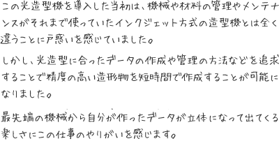 この光造型機を導入した当初は、機械や材料の管理やメンテナンスがそれまで使っていたインクジェット方式の造型機とは全く違うことに戸惑いを感じていました。  しかし、光造型に合ったデータの作成や管理の方法などを追求することで精度の高い造形物を短時間で作成することが可能になりました。  また、キャスト部門の研究によって光造型機の樹脂をシルバーに鋳造することができるようになり、原型製作にかかる時間を大幅に短縮することができました。  最先端の機械から自分が作ったデータが立体になって出てくる楽しさにこの仕事のやりがいを感じます。