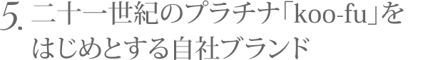 5.二十一世紀のプラチナ「koo-fu」をはじめとする自社ブランド