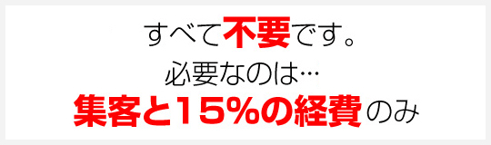 すべて不要です。必要なのは…集客と15%の経費のみ